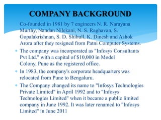  Co-founded in 1981 by 7 engineers N. R. Narayana
Murthy, Nandan Nilekani, N. S. Raghavan, S.
Gopalakrishnan, S. D. Shibull, K. Dinesh and Ashok
Arora after they resigned from Patni Computer Systems.
 The company was incorporated as "Infosys Consultants
Pvt Ltd." with a capital of $10,000 in Model
Colony, Pune as the registered office.
 In 1983, the company's corporate headquarters was
relocated from Pune to Bengaluru.
 The Company changed its name to "Infosys Technologies
Private Limited" in April 1992 and to "Infosys
Technologies Limited" when it became a public limited
company in June 1992. It was later renamed to "Infosys
Limited" in June 2011
COMPANY BACKGROUND
 
