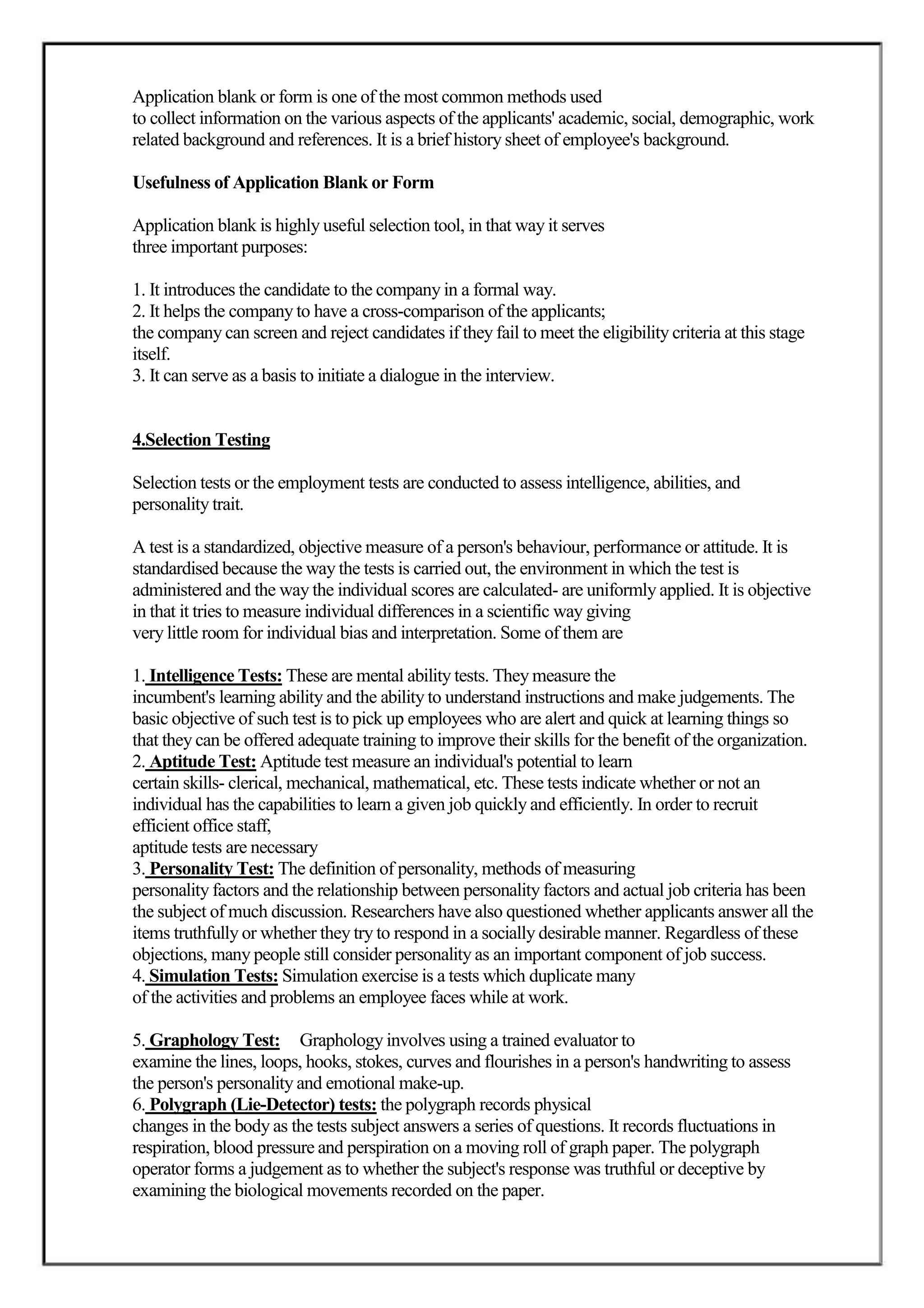 Application blank or form is one of the most common methods used
to collect information on the various aspects of the applicants' academic, social, demographic, work
related background and references. It is a brief history sheet of employee's background.

Usefulness of Application Blank or Form

Application blank is highly useful selection tool, in that way it serves
three important purposes:

1. It introduces the candidate to the company in a formal way.
2. It helps the company to have a cross-comparison of the applicants;
the company can screen and reject candidates if they fail to meet the eligibility criteria at this stage
itself.
3. It can serve as a basis to initiate a dialogue in the interview.


4.Selection Testing

Selection tests or the employment tests are conducted to assess intelligence, abilities, and
personality trait.

A test is a standardized, objective measure of a person's behaviour, performance or attitude. It is
standardised because the way the tests is carried out, the environment in which the test is
administered and the way the individual scores are calculated- are uniformly applied. It is objective
in that it tries to measure individual differences in a scientific way giving
very little room for individual bias and interpretation. Some of them are

1. Intelligence Tests: These are mental ability tests. They measure the
incumbent's learning ability and the ability to understand instructions and make judgements. The
basic objective of such test is to pick up employees who are alert and quick at learning things so
that they can be offered adequate training to improve their skills for the benefit of the organization.
2. Aptitude Test: Aptitude test measure an individual's potential to learn
certain skills- clerical, mechanical, mathematical, etc. These tests indicate whether or not an
individual has the capabilities to learn a given job quickly and efficiently. In order to recruit
efficient office staff,
aptitude tests are necessary
3. Personality Test: The definition of personality, methods of measuring
personality factors and the relationship between personality factors and actual job criteria has been
the subject of much discussion. Researchers have also questioned whether applicants answer all the
items truthfully or whether they try to respond in a socially desirable manner. Regardless of these
objections, many people still consider personality as an important component of job success.
4. Simulation Tests: Simulation exercise is a tests which duplicate many
of the activities and problems an employee faces while at work.

5. Graphology Test: Graphology involves using a trained evaluator to
examine the lines, loops, hooks, stokes, curves and flourishes in a person's handwriting to assess
the person's personality and emotional make-up.
6. Polygraph (Lie-Detector) tests: the polygraph records physical
changes in the body as the tests subject answers a series of questions. It records fluctuations in
respiration, blood pressure and perspiration on a moving roll of graph paper. The polygraph
operator forms a judgement as to whether the subject's response was truthful or deceptive by
examining the biological movements recorded on the paper.
 