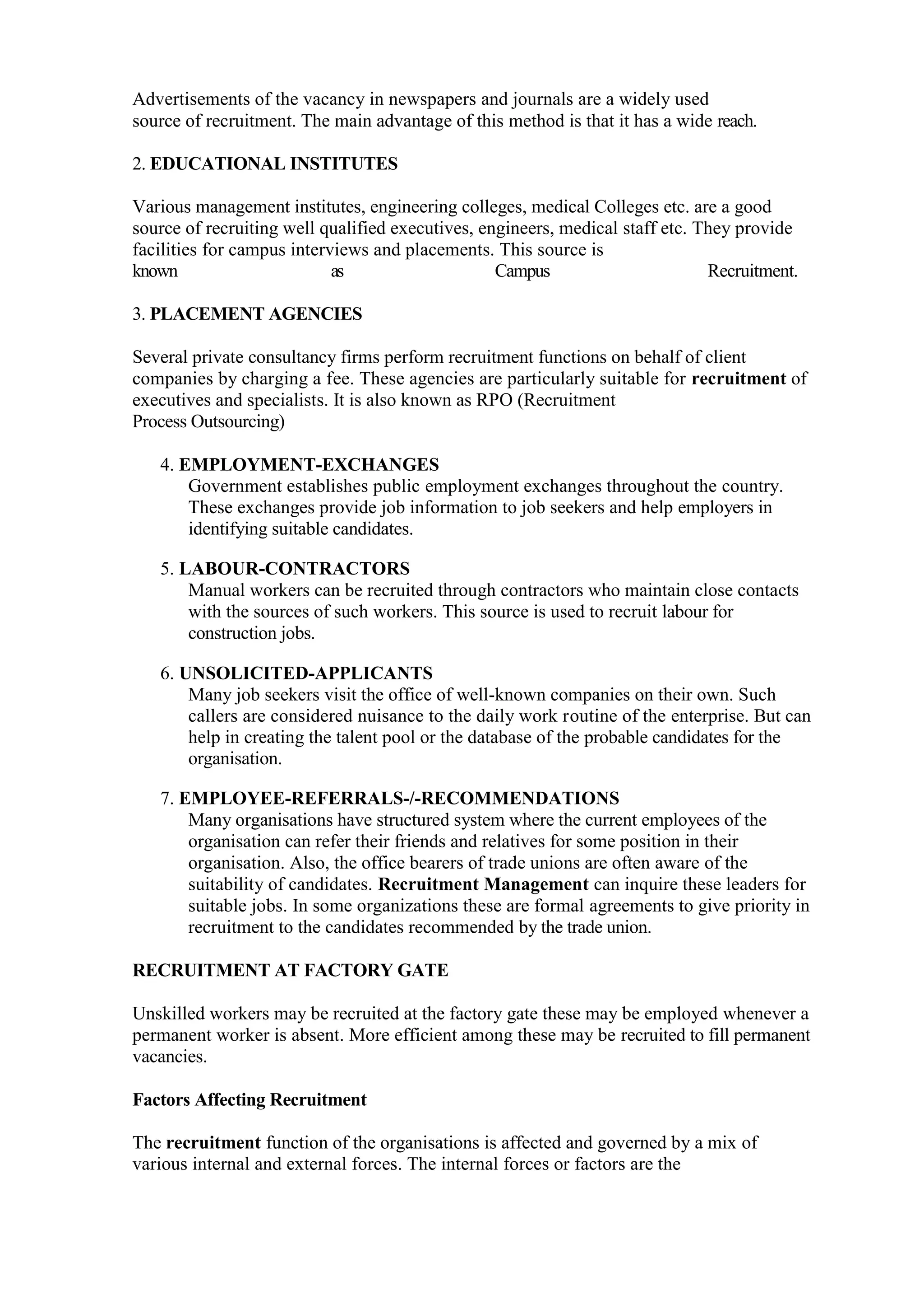 Advertisements of the vacancy in newspapers and journals are a widely used
source of recruitment. The main advantage of this method is that it has a wide reach.

2. EDUCATIONAL INSTITUTES

Various management institutes, engineering colleges, medical Colleges etc. are a good
source of recruiting well qualified executives, engineers, medical staff etc. They provide
facilities for campus interviews and placements. This source is
known                       as                    Campus                       Recruitment.

3. PLACEMENT AGENCIES

Several private consultancy firms perform recruitment functions on behalf of client
companies by charging a fee. These agencies are particularly suitable for recruitment of
executives and specialists. It is also known as RPO (Recruitment
Process Outsourcing)

   4. EMPLOYMENT-EXCHANGES
       Government establishes public employment exchanges throughout the country.
       These exchanges provide job information to job seekers and help employers in
       identifying suitable candidates.

   5. LABOUR-CONTRACTORS
       Manual workers can be recruited through contractors who maintain close contacts
       with the sources of such workers. This source is used to recruit labour for
       construction jobs.

   6. UNSOLICITED-APPLICANTS
       Many job seekers visit the office of well-known companies on their own. Such
       callers are considered nuisance to the daily work routine of the enterprise. But can
       help in creating the talent pool or the database of the probable candidates for the
       organisation.

   7. EMPLOYEE-REFERRALS-/-RECOMMENDATIONS
       Many organisations have structured system where the current employees of the
       organisation can refer their friends and relatives for some position in their
       organisation. Also, the office bearers of trade unions are often aware of the
       suitability of candidates. Recruitment Management can inquire these leaders for
       suitable jobs. In some organizations these are formal agreements to give priority in
       recruitment to the candidates recommended by the trade union.

RECRUITMENT AT FACTORY GATE

Unskilled workers may be recruited at the factory gate these may be employed whenever a
permanent worker is absent. More efficient among these may be recruited to fill permanent
vacancies.

Factors Affecting Recruitment

The recruitment function of the organisations is affected and governed by a mix of
various internal and external forces. The internal forces or factors are the
 