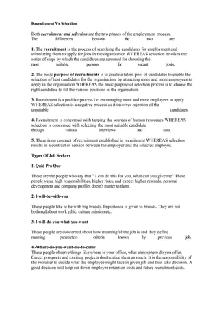 Recruitment Vs Selection

Both recruitment and selection are the two phases of the employment process.
The         differences          between           the         two         are:

1. The recruitment is the process of searching the candidates for employment and
stimulating them to apply for jobs in the organisation WHEREAS selection involves the
series of steps by which the candidates are screened for choosing the
most           suitable         persons           for         vacant      posts.

2. The basic purpose of recruitments is to create a talent pool of candidates to enable the
selection of best candidates for the organisation, by attracting more and more employees to
apply in the organisation WHEREAS the basic purpose of selection process is to choose the
right candidate to fill the various positions in the organisation.

3. Recruitment is a positive process i.e. encouraging more and more employees to apply
WHEREAS selection is a negative process as it involves rejection of the
unsuitable                                                                    candidates.

4. Recruitment is concerned with tapping the sources of human resources WHEREAS
selection is concerned with selecting the most suitable candidate
through            various             interviews           and        tests.

5. There is no contract of recruitment established in recruitment WHEREAS selection
results in a contract of service between the employer and the selected employee.

Types Of Job Seekers

1. Quid Pro Que

These are the people who say that " I can do this for you, what can you give me" These
people value high responsibilities, higher risks, and expect higher rewards, personal
development and company profiles doesn't matter to them.

2. I-will-be-with-you

These people like to be with big brands. Importance is given to brands. They are not
bothered about work ethic, culture mission etc.

3. I-will-do-you-what-you-want

These people are concerned about how meaningful the job is and they define
meaning        parameters        criteria   known           by      previous             job.

4.-Where-do-you-want-me-to-come
These people observe things like where is your office, what atmosphere do you offer.
Career prospects and exciting projects don't entice them as much. It is the responsibility of
the recruiter to decide what the employee might face in given job and thus take decision. A
good decision will help cut down employee retention costs and future recruitment costs.
 