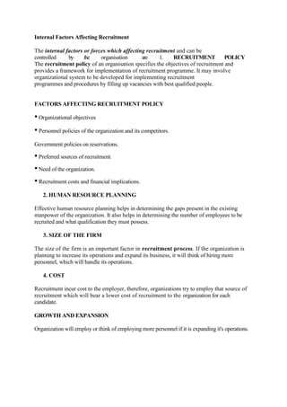 Internal Factors Affecting Recruitment

The internal factors or forces which affecting recruitment and can be
controlled     by    the    organisation     are     1.    RECRUITMENT            POLICY
The recruitment policy of an organisation specifies the objectives of recruitment and
provides a framework for implementation of recruitment programme. It may involve
organizational system to be developed for implementing recruitment
programmes and procedures by filling up vacancies with best qualified people.


FACTORS AFFECTING RECRUITMENT POLICY

• Organizational objectives
• Personnel policies of the organization and its competitors.
Government policies on reservations.

• Preferred sources of recruitment.
• Need of the organization.
• Recruitment costs and financial implications.
   2. HUMAN RESOURCE PLANNING

Effective human resource planning helps in determining the gaps present in the existing
manpower of the organization. It also helps in determining the number of employees to be
recruited and what qualification they must possess.

   3. SIZE OF THE FIRM

The size of the firm is an important factor in recruitment process. If the organization is
planning to increase its operations and expand its business, it will think of hiring more
personnel, which will handle its operations.

   4. COST

Recruitment incur cost to the employer, therefore, organizations try to employ that source of
recruitment which will bear a lower cost of recruitment to the organization for each
candidate.

GROWTH AND EXPANSION

Organization will employ or think of employing more personnel if it is expanding it's operations.
 