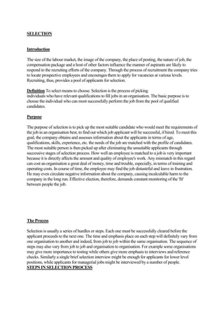 SELECTION


Introduction

The size of the labour market, the image of the company, the place of posting, the nature of job, the
compensation package and a host of other factors influence the manner of aspirants are likely to
respond to the recruiting efforts of the company. Through the process of recruitment the company tries
to locate prospective employees and encourages them to apply for vacancies at various levels.
Recruiting, thus, provides a pool of applicants for selection.

Definition To select means to choose. Selection is the process of picking
individuals who have relevant qualifications to fill jobs in an organisation. The basic purpose is to
choose the individual who can most successfully perform the job from the pool of qualified
candidates.

Purpose

The purpose of selection is to pick up the most suitable candidate who would meet the requirements of
the job in an organisation best, to find out which job applicant will be successful, if hired. To meet this
goal, the company obtains and assesses information about the applicants in terms of age,
qualifications, skills, experience, etc. the needs of the job are matched with the profile of candidates.
The most suitable person is then picked up after eliminating the unsuitable applicants through
successive stages of selection process. How well an employee is matched to a job is very important
because it is directly affects the amount and quality of employee's work. Any mismatch in this regard
can cost an organisation a great deal of money, time and trouble, especially, in terms of training and
operating costs. In course of time, the employee may find the job distasteful and leave in frustration.
He may even circulate negative information about the company, causing incalculable harm to the
company in the long run. Effective election, therefore, demands constant monitoring of the 'fit'
between people the job.




The Process

Selection is usually a series of hurdles or steps. Each one must be successfully cleared before the
applicant proceeds to the next one. The time and emphasis place on each step will definitely vary from
one organisation to another and indeed, from job to job within the same organisation. The sequence of
steps may also vary from job to job and organisation to organisation. For example some organisations
may give more importance to testing while others give more emphasis to interviews and reference
checks. Similarly a single brief selection interview might be enough for applicants for lower level
positions, while applicants for managerial jobs might be interviewed by a number of people.
STEPS IN SELECTION PROCESS
 