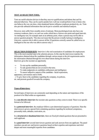 TEST AS SELECTION TOOL:

Tests are useful selection devices in that they uncover qualifications and talents that can't be
detected otherwise. They can be used to predict how well one would perform if one is hired, why
one behaves the way one does, what situational factors influence employee productivity, etc. Tests
also provide unbiased information that can be put to scientific and statistical analysis.

However, tests suffer from sizeable errors of estimate. Most psychological tests also have one
common weakness, that is, we can't use scales which have a known zero point and equal intervals.
An intelligence test, for example starts at an arbitrary point, where a person may not be able to
answer question properly. This does not mean that the person is totally lacking in intelligence.
Likewise, a person who is able to answer all the 10 questions correctly cannot be called twice as
intelligent as the one who was able to answer only 5.



SELECTION INTERVIEW: Interview is the oral examination of candidates for employment.
This is the most essential step in the selection process. In this step the interviewer matches the
information obtained about the candidates through various means to the job requirements and to
the information obtained through his own observations during the interview.
Interview gives the recruiter an opportunity

         To size up the candidate personally;
         To ask question that are not covered in the tests;
         To make judgments on candidates enthusiasm and intelligence;
         To assess subjective aspects of the candidate - facial expressions,
appearance, nervousness and so forth;
   To give facts to the candidates regarding the company, its policies,
etc. and promote goodwill towards the company.



Types of interviews:

Several types of interviews are commonly used depending on the nature and importance of the
position to be filled within an organization.

In a non directive interview the recruiter asks questions as they come to mind. There is no specific
format to be followed.

In a patterned interview, the employer follows a pre-determined sequence of questions. Here the
interviewee is given a special form containing questions regarding his technical competence,
personality traits, attitudes, motivation, etc.

In a structured or situational interview, there are fixed job related questions that are presented to
each applicant.

In a panel interview several interviewers question and seek answers from one applicant. The panel
members can ask new and incisive questions based on their expertise and experience and elicit
deeper and more meaningful expertise from candidates.
 