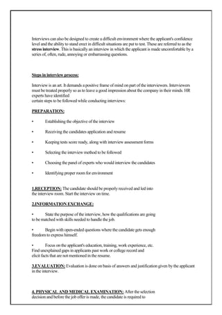 Interviews can also be designed to create a difficult environment where the applicant's confidence
level and the ability to stand erect in difficult situations are put to test. These are referred to as the
stress interview. This is basically an interview in which the applicant is made uncomfortable by a
series of, often, rude, annoying or embarrassing questions.



Steps in interview process:

Interview is an art. It demands a positive frame of mind on part of the interviewers. Interviewers
must be treated properly so as to leave a good impression about the company in their minds. HR
experts have identified
certain steps to be followed while conducting interviews:

PREPARATION:

•       Establishing the objective of the interview

•       Receiving the candidates application and resume

•       Keeping tests score ready, along with interview assessment forms

•       Selecting the interview method to be followed

•       Choosing the panel of experts who would interview the candidates

•       Identifying proper room for environment


1.RECEPTION: The candidate should be properly received and led into
the interview room. Start the interview on time.

2.INFORMATION EXCHANGE:

•      State the purpose of the interview, how the qualifications are going
to be matched with skills needed to handle the job.

•      Begin with open-ended questions where the candidate gets enough
freedom to express himself.

•         Focus on the applicant's education, training, work experience, etc.
Find unexplained gaps in applicants past work or college record and
elicit facts that are not mentioned in the resume.

3.EVALUATION: Evaluation is done on basis of answers and justification given by the applicant
in the interview.



4. PHYSICAL AND MEDICAL EXAMINATION: After the selection
decision and before the job offer is made, the candidate is required to
 