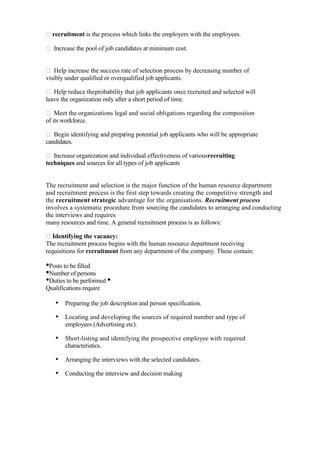 recruitment is the process which links the employers with the employees.

 Increase the pool of job candidates at minimum cost.


 Help increase the success rate of selection process by decreasing number of
visibly under qualified or overqualified job applicants.

 Help reduce theprobability that job applicants once recruited and selected will
leave the organization only after a short period of time.

 Meet the organizations legal and social obligations regarding the composition
of its workforce.

 Begin identifying and prepa
                            ring potential job applicants who will be appropriate
candidates.

 Increase organization and individual effectiveness of variousrecruiting
techniques and sources for all types of job applicants


The recruitment and selection is the major function of the human resource department
and recruitment process is the first step towards creating the competitive strength and
the recruitment strategic advantage for the organisations. Recruitment process
involves a systematic procedure from sourcing the candidates to arranging and conducting
the interviews and requires
many resources and time. A general recruitment process is as follows:

Identifying the vacancy:
The recruitment process begins with the human resource department receiving
requisitions for recruitment from any department of the company. These contain:

•Posts to be filled
•Number of persons
•Duties to be performed •
Qualifications require

   • Preparing the job description and person specification.
   • Locating and developing the sources of required number and type of
       employees (Advertising etc).

   • Short-listing and identifying the prospective employee with required
       characteristics.

   • Arranging the interviews with the selected candidates.
   • Conducting the interview and decision making
 