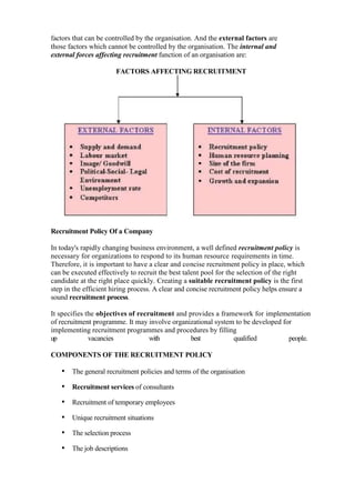 factors that can be controlled by the organisation. And the external factors are
those factors which cannot be controlled by the organisation. The internal and
external forces affecting recruitment function of an organisation are:

                       FACTORS AFFECTING RECRUITMENT




Recruitment Policy Of a Company

In today's rapidly changing business environment, a well defined recruitment policy is
necessary for organizations to respond to its human resource requirements in time.
Therefore, it is important to have a clear and concise recruitment policy in place, which
can be executed effectively to recruit the best talent pool for the selection of the right
candidate at the right place quickly. Creating a suitable recruitment policy is the first
step in the efficient hiring process. A clear and concise recruitment policy helps ensure a
sound recruitment process.

It specifies the objectives of recruitment and provides a framework for implementation
of recruitment programme. It may involve organizational system to be developed for
implementing recruitment programmes and procedures by filling
up            vacancies            with         best          qualified          people.

COMPONENTS OF THE RECRUITMENT POLICY

   • The general recruitment policies and terms of the organisation
   • Recruitment services of consultants
   • Recruitment of temporary employees
   • Unique recruitment situations
   • The selection process
   • The job descriptions
 