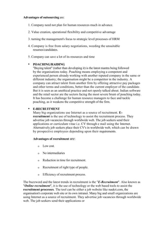 Advantages of outsourcing are:

   1. Company need not plan for human resources much in advance.

   2. Value creation, operational flexibility and competitive advantage

   3. turning the management's focus to strategic level processes of HRM

   4. Company is free from salary negotiations, weeding the unsuitable
       resumes/candidates.

   5. Company can save a lot of its resources and time

   • POACHING/RAIDING
       "Buying talent" (rather than developing it) is the latest mantra being followed
       by the organisations today. Poaching means employing a competent and
       experienced person already working with another reputed company in the same or
       different industry; the organisation might be a competitor in the industry. A
       company can attract talent from another firm by offering attractive pay packages
       and other terms and conditions, better than the current employer of the candidate.
       But it is seen as an unethical practice and not openly talked about. Indian software
       and the retail sector are the sectors facing the most severe brunt of poaching today.
       It has become a challenge for human resource managers to face and tackle
       poaching, as it weakens the competitive strength of the firm.

   • E-RECRUITMENT
       Many big organizations use Internet as a source of recruitment. E-
       recruitment is the use of technology to assist the recruitment process. They
       advertise job vacancies through worldwide web. The job seekers send their
       applications or curriculum vitae i.e. CV through e mail using the Internet.
       Alternatively job seekers place their CV's in worldwide web, which can be drawn
       by prospective employees depending upon their requirements.

       Advantages of recruitment are:

           o   Low cost.

           o   No intermediaries

           o   Reduction in time for recruitment.

           o   Recruitment of right type of people.

           o   Efficiency of recruitment process.

The buzzword and the latest trends in recruitment is the "E-Recruitment". Also known as
"Online recruitment", it is the use of technology or the web based tools to assist the
recruitment processes. The tool can be either a job website like naukri.com, the
organisation's corporate web site or its own intranet. Many big and small organizations are
using Internet as a source of recruitment. They advertise job vacancies through worldwide
web. The job seekers send their applications or
 