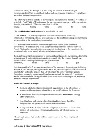 curriculum vitae (CV) through an e-mail using the Internet. Alternatively job
seekers place their CV's in worldwide web, which can be drawn by prospective employees
depending upon their requirements.

The internet penetration in India is increasing and has tremendous potential. According to
a study by NASSCOM - "Jobs is among the top reasons why new users will come on to the
internet, besides e-mail." There are more than 18 million
resume's             floating          online           across         the          world.

The two kinds of e-recruitment that an organisation can use is -

Job portals - i.e. posting the position with the job description and the job
specification on the job portal and also searching for the suitable resumes posted on the site
corresponding to the opening in the organisation.

 Creating a complete online recruitment/application section in the companies
own website. - Companies have added an application system to its website, where the
'passive' job seekers can submit their resumes into the database of the organisation for
consideration in future, as and when the roles become available.

Resume Scanners: Resume scanner is one major benefit provided by the job portals to the
organisations. It enables the employees to screen and filter the resumes through pre-
defined criteria's and requirements (skills, qualifications,
experience,             payroll         etc.)            of        the        j ob.

Job sites provide a 24*7 access to the database of the resumes to the employees facilitating
the just-in-time hiring by the organisations. Also, the jobs can be posted on the site almost
immediately and is also cheaper than advertising in the employment newspapers.
Sometimes companies can get valuable references through the "passers-by" applicants.
Online recruitment helps the organisations to automate the recruitment process, save their
time and costs on recruitments.

Online recruitment techniques

   • Giving a detailed job description and job specifications in the job postings to
       attract candidates with the right skill sets and qualifications at the first stage.

   • E-recruitment should be incorporated into the overall recruitment strategy
       of the organisation.

   • A well defined and structured applicant tracking system should be
       integrated and the system should have a back-end support.

   • Along with the back-office support a comprehensive website to receive and
       process job applications (through direct or online advertising) should be
       developed.

Therefore, to conclude, it can be said that e-recruitment is the "Evolving face of
recruitment."


Advantage & Disadvantage Of E-Recruitment
 