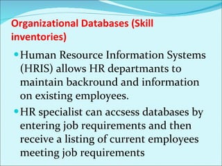 Organizational Databases (Skill inventories) Human Resource Information Systems (HRIS) allows HR departmants to maintain backround and information on existing employees.  HR specialist can accsess databases by entering job requirements and then receive a listing of current employees meeting job requirements 