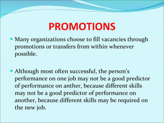 PROMOTIONS Many organizations choose to fill vacancies through promotions or transfers from within whenever possible.  Although most often successful, the person’s performance on one job may not be a good predictor of performance on anther, because different skills may not be a good predictor of performance on another, because different skills may be required on the new job.  