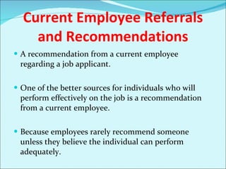 Current Employee Referrals and Recommendations A recommendation from a current employee regarding a job applicant. One of the better sources for individuals who will perform effectively on the job is a recommendation from a current employee.  Because employees rarely recommend someone unless they believe the individual can perform adequately.  