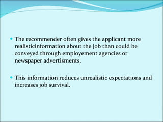 The recommender often gives the applicant more realisticinformation about the job than could be conveyed through employement agencies or newspaper advertisments. This information reduces unrealistic expectations and increases job survival.  