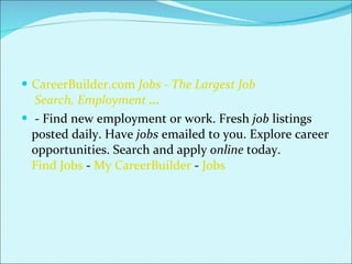 CareerBuilder.com  Jobs  - The Largest  Job  Search, Employment  ...   - Find new employment or work. Fresh  job  listings posted daily. Have  jobs  emailed to you. Explore career opportunities. Search and apply  online  today. Find Jobs  -  My CareerBuilder  -  Jobs 