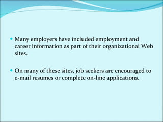 Many employers have included employment and career information as part of their organizational Web sites.  On many of these sites, job seekers are encouraged to e-mail resumes or complete on-line applications.  