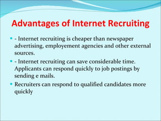 Advantages of Internet Recruiting - Internet recruiting is cheaper than newspaper advertising, employement agencies and other external sources. - Internet recruiting can save considerable time. Applicants can respond quickly to job postings by sending e mails. Recruiters can respond to qualified candidates more quickly 