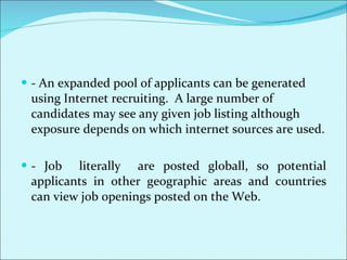 - An expanded pool of applicants can be generated using Internet recruiting.  A large number of candidates may see any given job listing although exposure depends on which internet sources are used. - Job  literally  are posted globall, so potential applicants in other geographic areas and countries can view job openings posted on the Web. 