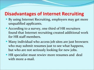 Disadvantages of Internet Recruiting By using Internet Recruiting, employers may get more unqualified applicants.  According to a survey, one third of HR recruiters found that Internet recruiting created additional work for HR staff members.  Many individual who access job sites are just browsers who may submit resumes just to see what happens, but who are not seriously looking for new jobs.  HR specialist must rewiev more resumes and  deal with more a-mail.  