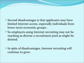 Second disadvantages is that applicants may have limited Internet access, especially individuals from lower socio-economic groups . So employers using Internet recruiting may not be reaching as diverse a recruitment pool as might be desired.  In spite of disadvantages, Internet recruiting will continue to grow.  