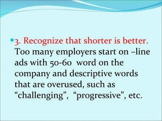 3. Recognize that shorter is better.  Too many employers start on –line ads with 50-60  word on the company and descriptive words that are overused, such as “challenging”,  “progressive”, etc.  