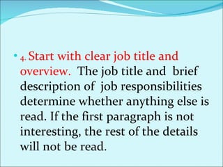 4.  Start with clear job title and overview.  The job title and  brief description of  job responsibilities determine whether anything else is read. If the first paragraph is not interesting, the rest of the details will not be read. 