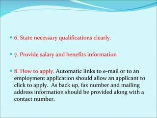 6. State necessary qualifications clearly.  7. Provide salary and benefits information 8. How to apply.  Automatic links to e-mail or to an employment application should allow an applicant to click to apply.  As back up, fax number and mailing address information should be provided along with a contact number.  