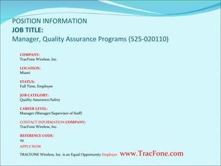 POSITION INFORMATION  JOB TITLE: Manager, Quality Assurance Programs (525-020110) COMPANY: TracFone Wireless, Inc. LOCATION: Miami STATUS: Full Time, Employee JOB CATEGORY: Quality Assurance/Safety CAREER LEVEL: Manager (Manager/Supervisor of Staff) CONTACT INFORMATION  COMPANY : TracFone Wireless, Inc.   REFERENCE CODE: 29 APPLY NOW T RACFONE Wireless, Inc. is an Equal Opportunity  Employer   www.TracFone.com 