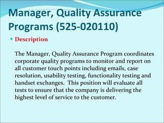 Manager, Quality Assurance Programs (525-020110) Description The Manager, Quality Assurance Program coordinates corporate quality programs to monitor and report on all customer touch points including emails, case resolution, usability testing, functionality testing and handset exchanges.  This position will evaluate all tests to ensure that the company is delivering the highest level of service to the customer. 