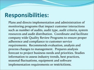 Responsibilities: Plans and directs implementation and administration of monitoring programs that impact customer interactions such as number of audits, audit type, audit criteria, system resources and audit distribution.  Coordinate and facilitate company wide Quality Review Programs to ensure proper adherence and compliance to customer service requirements.  Recommends evaluation, analysis and process changes to management.  Prepares analysis forecast to project business needs and priorities. Studies information to assess industry trends, best practices, seasonal fluctuations, equipment and software implementation requirements or  restrictions.  