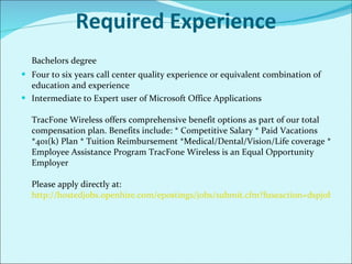 Required Experience Bachelors degree Four to six years call center quality experience or equivalent combination of education and experience Intermediate to Expert user of Microsoft Office Applications   TracFone Wireless offers comprehensive benefit options as part of our total compensation plan. Benefits include: * Competitive Salary * Paid Vacations *401(k) Plan * Tuition Reimbursement *Medical/Dental/Vision/Life coverage * Employee Assistance Program TracFone Wireless is an Equal Opportunity Employer  Please apply directly at: http://hostedjobs.openhire.com/epostings/jobs/submit.cfm?fuseaction=dspjob&jobid=29&company_id=16179&jobboardid=24   
