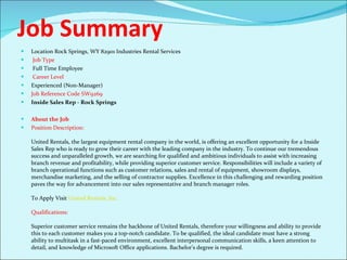 Job Summary Location Rock Springs, WY 82901 Industries Rental Services Job Type Full Time Employee Career Level  Experienced (Non-Manager)  Job Reference Code SW9269  Inside Sales Rep - Rock Springs About the Job Position Description: United Rentals, the largest equipment rental company in the world, is offering an excellent opportunity for a Inside Sales Rep who is ready to grow their career with the leading company in the industry. To continue our tremendous success and unparalleled growth, we are searching for qualified and ambitious individuals to assist with increasing branch revenue and profitability, while providing superior customer service. Responsibilities will include a variety of branch operational functions such as customer relations, sales and rental of equipment, showroom displays, merchandise marketing, and the selling of contractor supplies. Excellence in this challenging and rewarding position paves the way for advancement into our sales representative and branch manager roles. To Apply Visit  United Rentals, Inc. Qualifications: Superior customer service remains the backbone of United Rentals, therefore your willingness and ability to provide this to each customer makes you a top-notch candidate. To be qualified, the ideal candidate must have a strong ability to multitask in a fast-paced environment, excellent interpersonal communication skills, a keen attention to detail, and knowledge of Microsoft Office applications. Bachelor’s degree is required.  