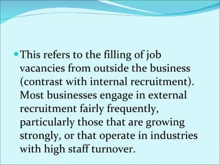 This refers to the filling of job vacancies from outside the business (contrast with internal recruitment). Most businesses engage in external recruitment fairly frequently, particularly those that are growing strongly, or that operate in industries with high staff turnover. 