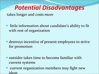 Potential Disadvantages takes longer and costs more   little information about candidate’s ability to fit with rest of organization destroys incentive of present employees to strive for promotion outsider takes time to become familiar with current systems current organization members may fight new ideas 