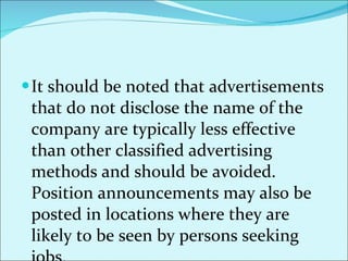 It should be noted that advertisements that do not disclose the name of the company are typically less effective than other classified advertising methods and should be avoided. Position announcements may also be posted in locations where they are likely to be seen by persons seeking jobs. 