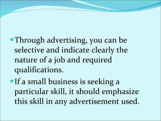 Through advertising, you can be selective and indicate clearly the nature of a job and required qualifications.  If a small business is seeking a particular skill, it should emphasize this skill in any advertisement used.  