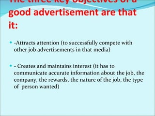 The three key objectives of a good advertisement are that it: -Attracts attention (to successfully compete with other job advertisements in that media) - Creates and maintains interest (it has to communicate accurate information about the job, the company, the rewards, the nature of the job, the type of  person wanted) 