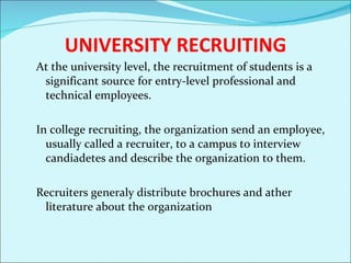 UNIVERSITY RECRUITING At the university level, the recruitment of students is a significant source for entry-level professional and technical employees. In college recruiting, the organization send an employee, usually called a recruiter, to a campus to interview candiadetes and describe the organization to them.  Recruiters generaly distribute brochures and ather literature about the organization  