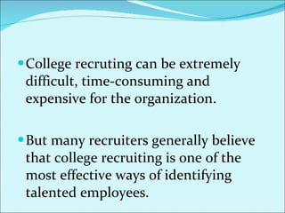 College recruting can be extremely difficult, time-consuming and expensive for the organization.  But many recruiters generally believe that college recruiting is one of the most effective ways of identifying talented employees.  