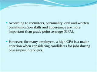According to recruiters, personality, oral and written communication skills and appereance are more important than grade point avarage (GPA).  However, for many employers, a high GPA is a major criterion when considering candidates for jobs during on-campus interviews.  