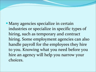 Many agencies specialize in certain industries or specialize in specific types of hiring, such as temporary and contract hiring. Some employment agencies can also handle payroll for the employees they hire to you. Knowing what you need before you hire an agency will help you narrow your choices.  