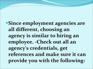 Since employment agencies are all different, choosing an agency is similar to hiring an employee.  - Check out all an agency's credentials, get references and make sure it can provide you with the following:  