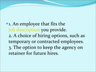 1. An employee that fits the  job description   you provide. 2. A choice of hiring options, such as temporary or contracted employees. 3. The option to keep the agency on retainer for future hires. 