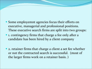 Some employemnt agencies focus their efforts on executive, managerial and professional positions. These executive search firms are split into two groups: 1. contingency firms that charge a fee only after a candidate has been hired by a client company 2. retainer firms that charge a client a set fee whether or not the contracted search is successful.  (most of the larger firms work on a retainer basis. ) 