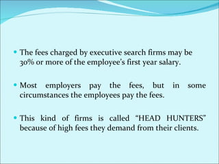 The fees charged by executive search firms may be 30% or more of the employee’s first year salary.  Most employers pay the fees, but in some circumstances the employees pay the fees.  This kind of firms is called “HEAD HUNTERS” because of high fees they demand from their clients.  