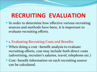 RECRUITING  EVALUATION In order to determine how effective various recruiting sources and methods have been, it is important to evaluate recruiting efforts.  1.  Evaluating Recruiting Costs and Benefits When doing a cost –benefit analysis to evaluate recruiting efforts, cost may include both direct costs (advertising, recruiter’s salaries, travel, telephone etc.) Cost- benefit information on each recruiting source can be calculated.  
