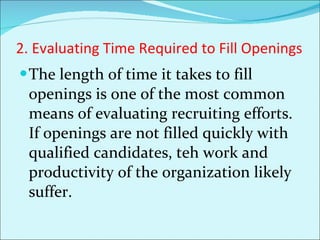 2. Evaluating Time Required to Fill Openings The length of time it takes to fill openings is one of the most common means of evaluating recruiting efforts. If openings are not filled quickly with qualified candidates, teh work and productivity of the organization likely suffer.  