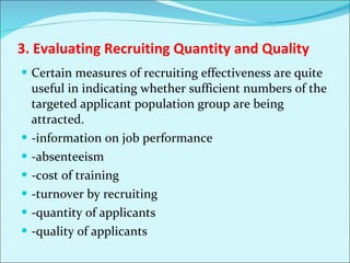 3. Evaluating Recruiting Quantity and Quality Certain measures of recruiting effectiveness are quite useful in indicating whether sufficient numbers of the targeted applicant population group are being attracted.  -information on job performance -absenteeism -cost of training -turnover by recruiting -quantity of applicants -quality of applicants 