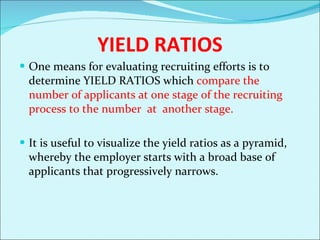 YIELD RATIOS One means for evaluating recruiting efforts is to determine YIELD RATIOS which  compare the number of applicants at one stage of the recruiting process to the number  at  another stage.  It is useful to visualize the yield ratios as a pyramid, whereby the employer starts with a broad base of applicants that progressively narrows. 
