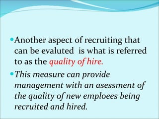 Another aspect of recruiting that can be evaluted  is what is referred to as the  quality of hire.  This measure can provide management with an asessment of the quality of new emploees being recruited and hired.  