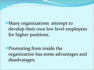 Many organizations  attempt to develop their own low level employees for higher positions.  Promoting from inside the organization has some advantages and disadvatages.  