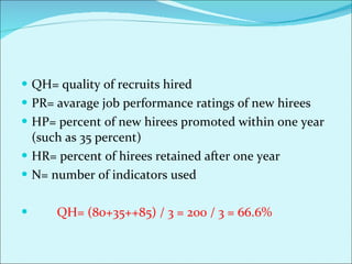 QH= quality of recruits hired PR= avarage job performance ratings of new hirees HP= percent of new hirees promoted within one year (such as 35 percent) HR= percent of hirees retained after one year  N= number of indicators used QH= (80+35++85) / 3 = 200 / 3 = 66.6% 